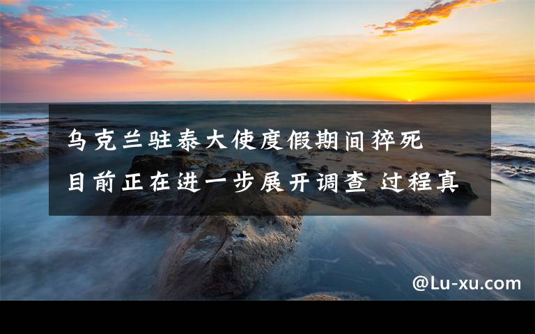 乌克兰驻泰大使度假期间猝死  目前正在进一步展开调查 过程真相详细揭秘！