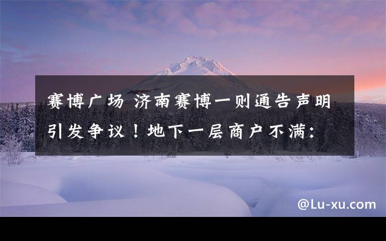 赛博广场 济南赛博一则通告声明引发争议！地下一层商户不满：这样损害了我们的利益
