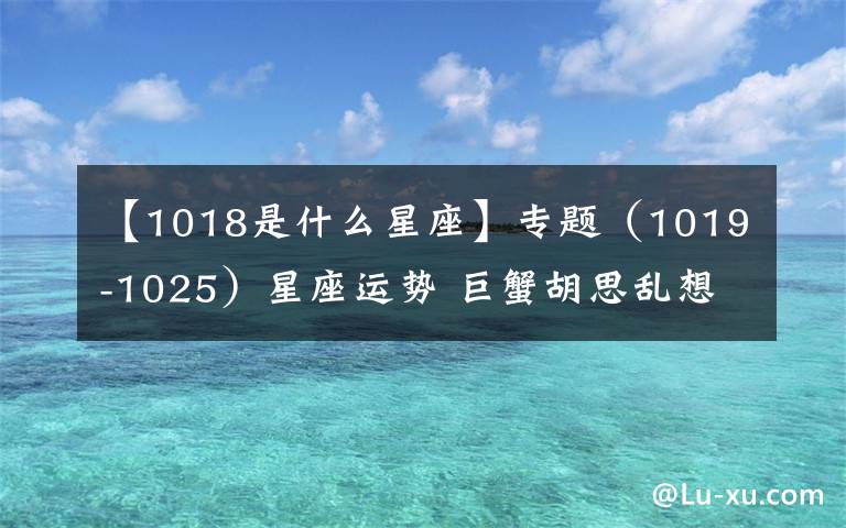 【1018是什么星座】专题（1019-1025）星座运势 巨蟹胡思乱想 射手财运不错