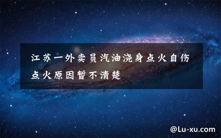  江苏一外卖员汽油浇身点火自伤 点火原因暂不清楚