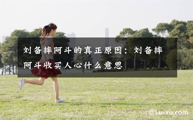 刘备摔阿斗的真正原因：刘备摔阿斗收买人心什么意思
