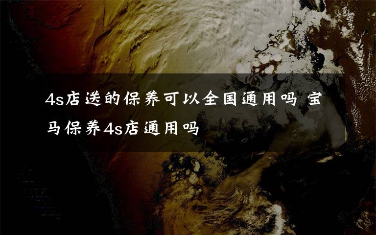 4s店送的保养可以全国通用吗 宝马保养4s店通用吗