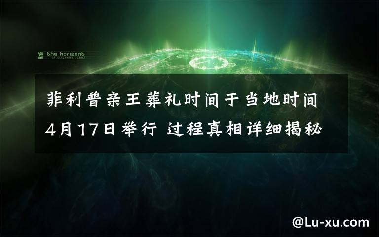 菲利普亲王葬礼时间于当地时间4月17日举行 过程真相详细揭秘！