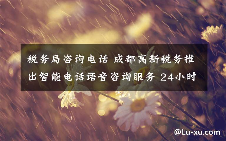 税务局咨询电话 成都高新税务推出智能电话语音咨询服务 24小时在线答复