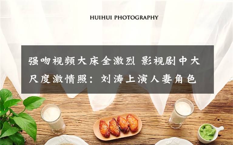强吻视频大床全激烈 影视剧中大尺度激情照：刘涛上演人妻角色扮演 章子怡野地乱战 刘恺威强吻颖儿