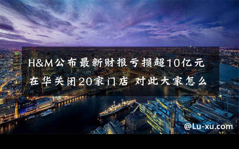 H&M公布最新财报亏损超10亿元 在华关闭20家门店 对此大家怎么看？