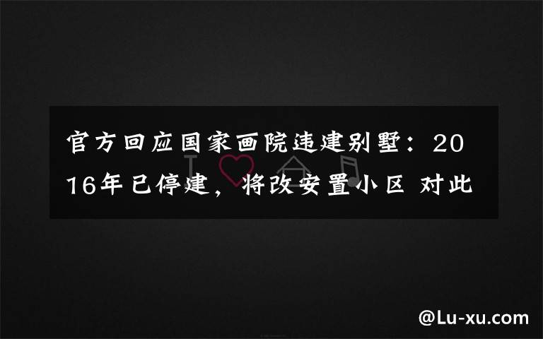 官方回应国家画院违建别墅：2016年已停建，将改安置小区 对此大家怎么看？