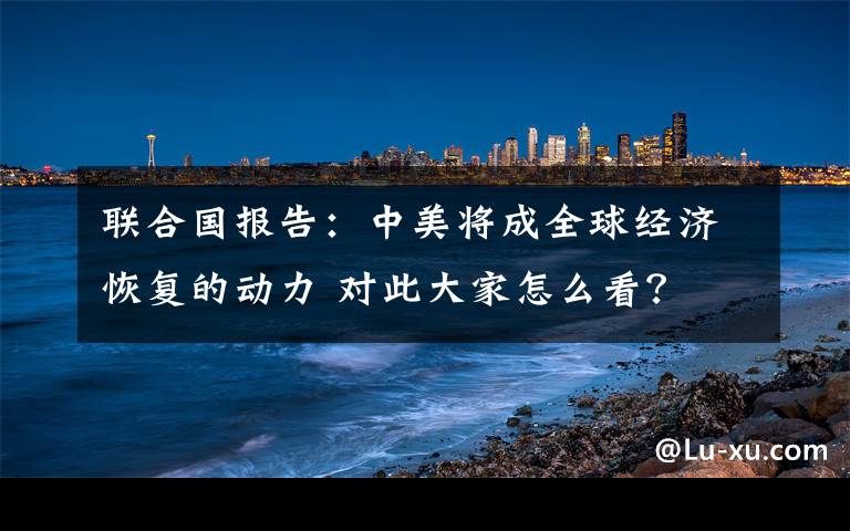 联合国报告：中美将成全球经济恢复的动力 对此大家怎么看？