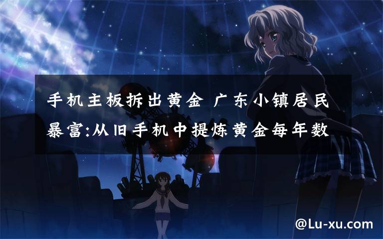 手机主板拆出黄金 广东小镇居民暴富:从旧手机中提炼黄金每年数吨 主板竟藏真金白银!