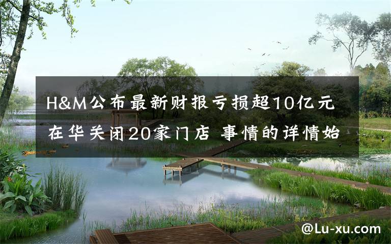H&M公布最新财报亏损超10亿元 在华关闭20家门店 事情的详情始末是怎么样了！