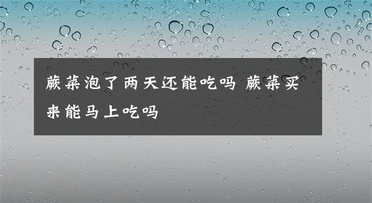 蕨菜泡了两天还能吃吗 蕨菜买来能马上吃吗