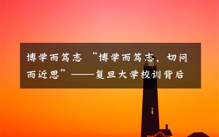博学而笃志 “博学而笃志，切问而近思”——复旦大学校训背后故事