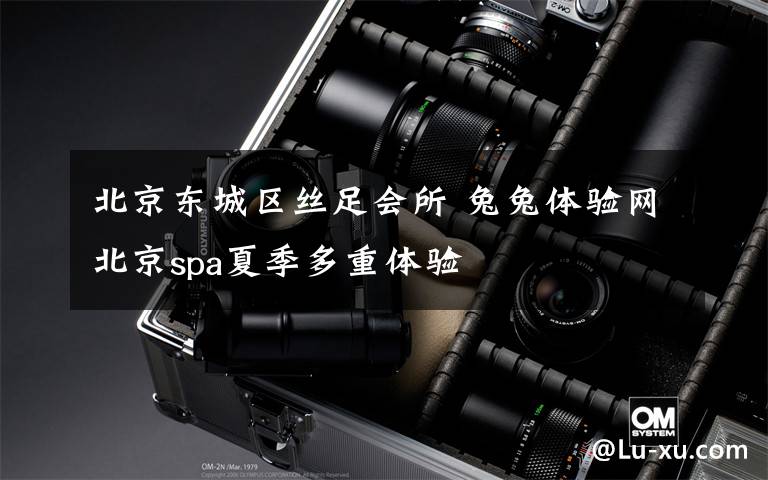 北京东城区丝足会所 兔兔体验网北京spa夏季多重体验
