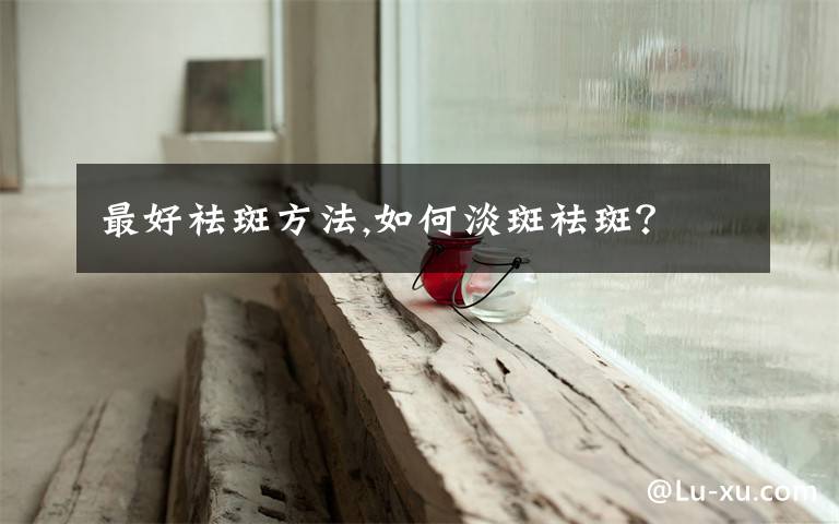 最好祛斑方法,如何淡斑祛斑？