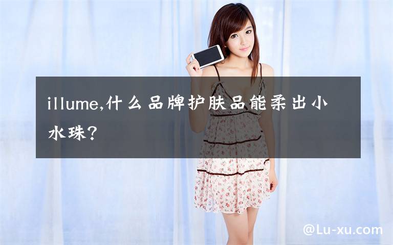 illume,什么品牌护肤品能柔出小水珠？