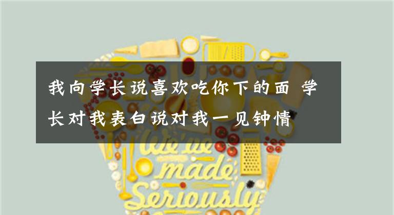 我向学长说喜欢吃你下的面 学长对我表白说对我一见钟情