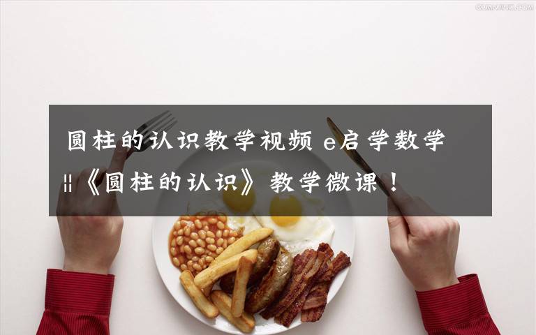 圆柱的认识教学视频 e启学数学||《圆柱的认识》教学微课！