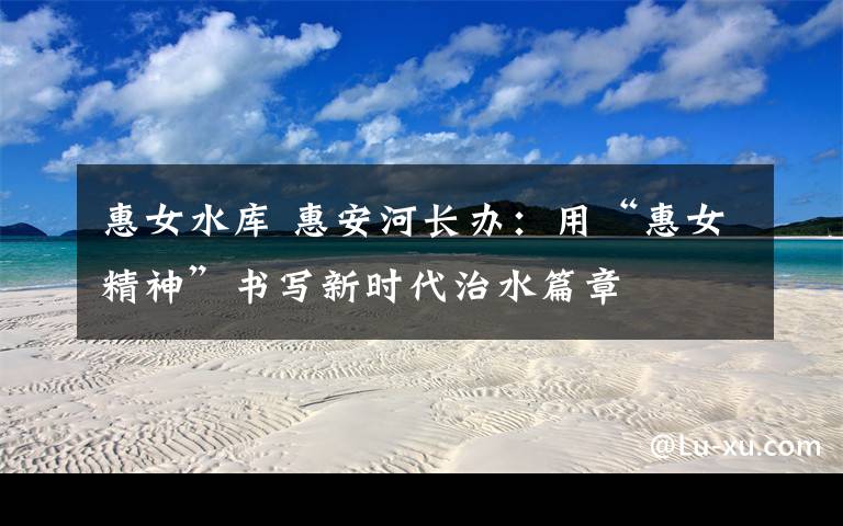 惠女水库 惠安河长办：用“惠女精神”书写新时代治水篇章