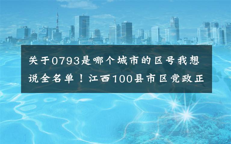 关于0793是哪个城市的区号我想说全名单！江西100县市区党政正职任前公示
