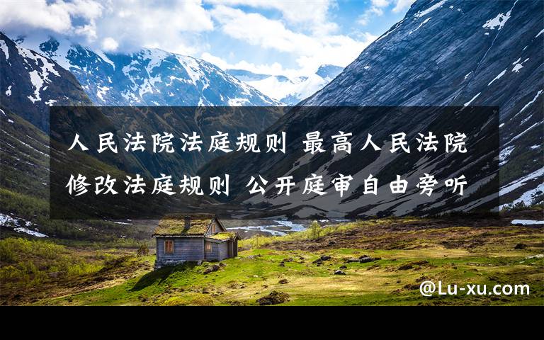 人民法院法庭规则 最高人民法院修改法庭规则 公开庭审自由旁听