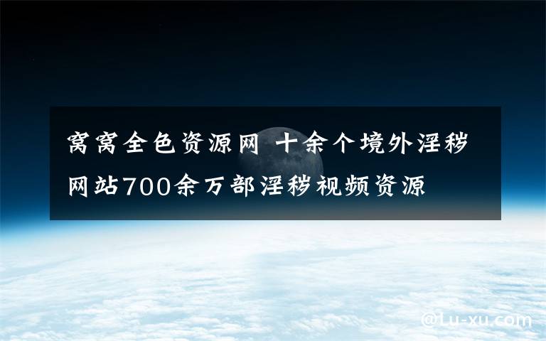 窝窝全色资源网 十余个境外淫秽网站700余万部淫秽视频资源
