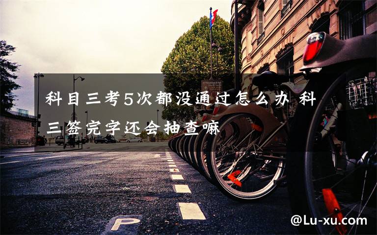 科目三考5次都没通过怎么办 科三签完字还会抽查嘛