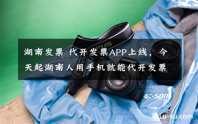 湖南发票 代开发票APP上线，今天起湖南人用手机就能代开发票