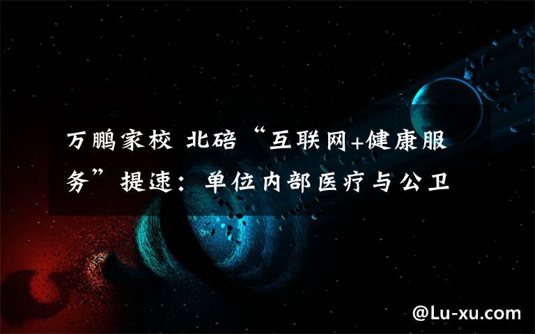 万鹏家校 北碚“互联网+健康服务”提速：单位内部医疗与公卫管理实现一体化