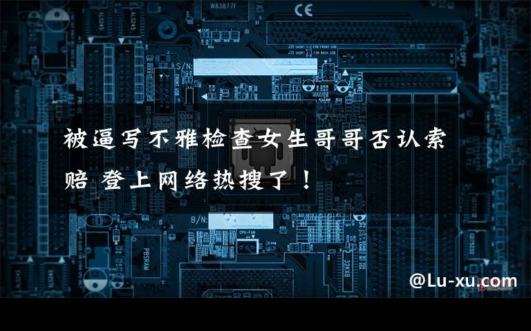 被逼写不雅检查女生哥哥否认索赔 登上网络热搜了！