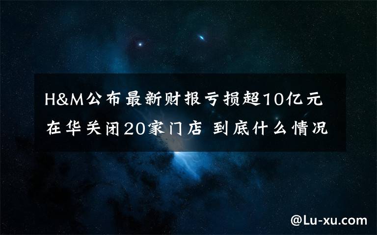 H&M公布最新财报亏损超10亿元 在华关闭20家门店 到底什么情况呢？