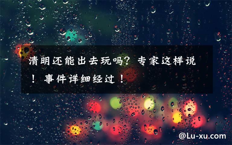 清明还能出去玩吗？专家这样说！ 事件详细经过！