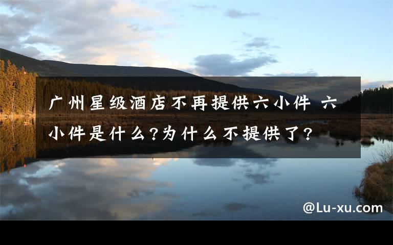 广州星级酒店不再提供六小件 六小件是什么?为什么不提供了?