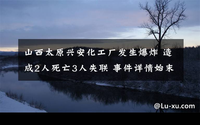 山西太原兴安化工厂发生爆炸 造成2人死亡3人失联 事件详情始末介绍！