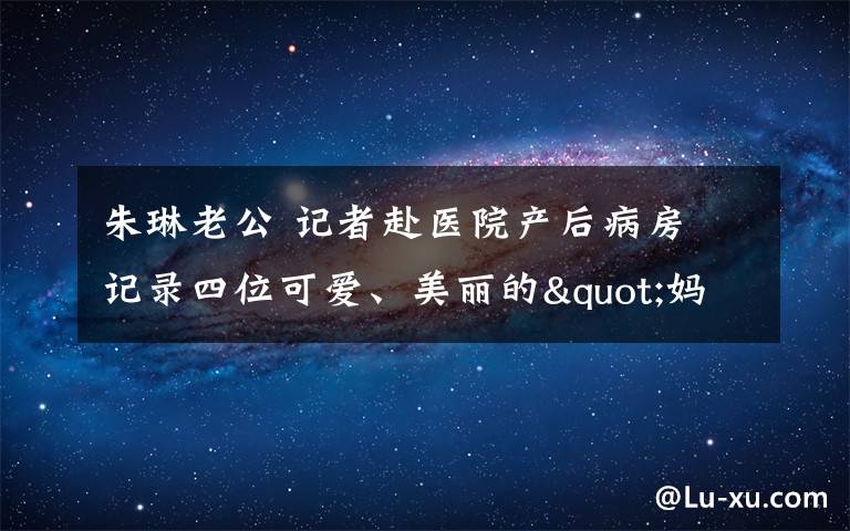 朱琳老公 记者赴医院产后病房 记录四位可爱、美丽的"妈妈"