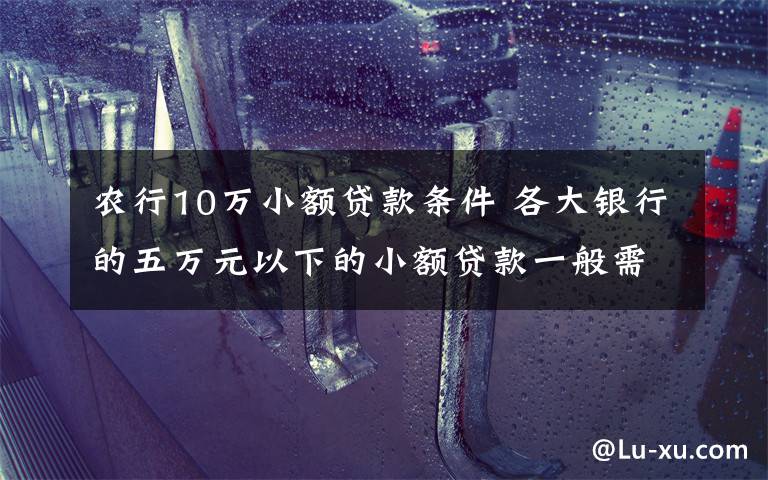 农行10万小额贷款条件 各大银行的五万元以下的小额贷款一般需要什么条件？看看就知道