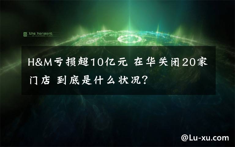 H&M亏损超10亿元 在华关闭20家门店 到底是什么状况？