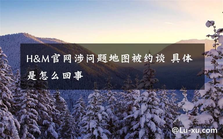 H&M官网涉问题地图被约谈 具体是怎么回事