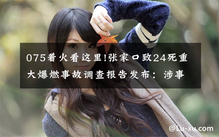 075着火看这里!张家口致24死重大爆燃事故调查报告发布：涉事公司瞒报