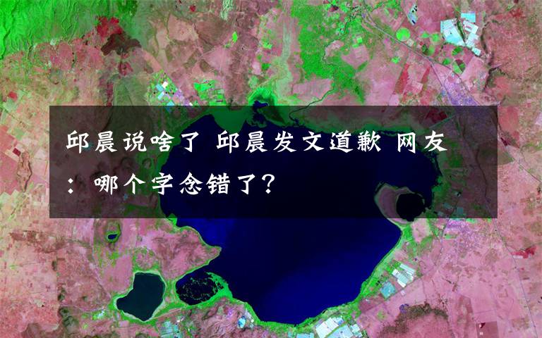 邱晨说啥了 邱晨发文道歉 网友：哪个字念错了？