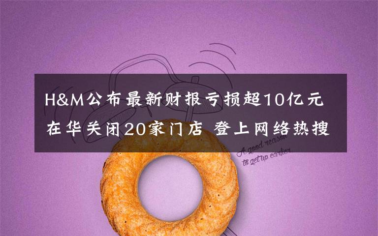 H&M公布最新财报亏损超10亿元 在华关闭20家门店 登上网络热搜了！