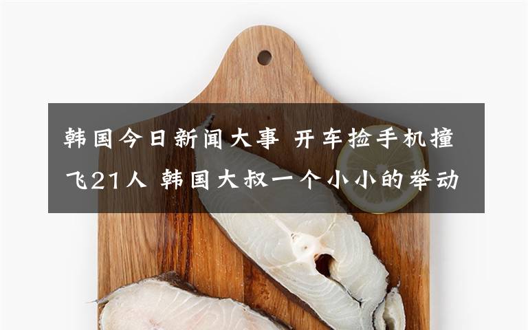 韩国今日新闻大事 开车捡手机撞飞21人 韩国大叔一个小小的举动摊上了大事