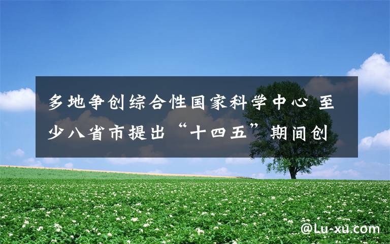 多地争创综合性国家科学中心 至少八省市提出“十四五”期间创建目标 事件的真相是什么？