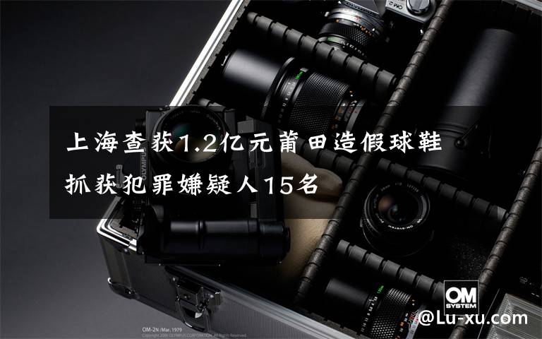 上海查获1.2亿元莆田造假球鞋 抓获犯罪嫌疑人15名