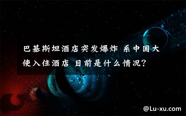 巴基斯坦酒店突发爆炸 系中国大使入住酒店 目前是什么情况？
