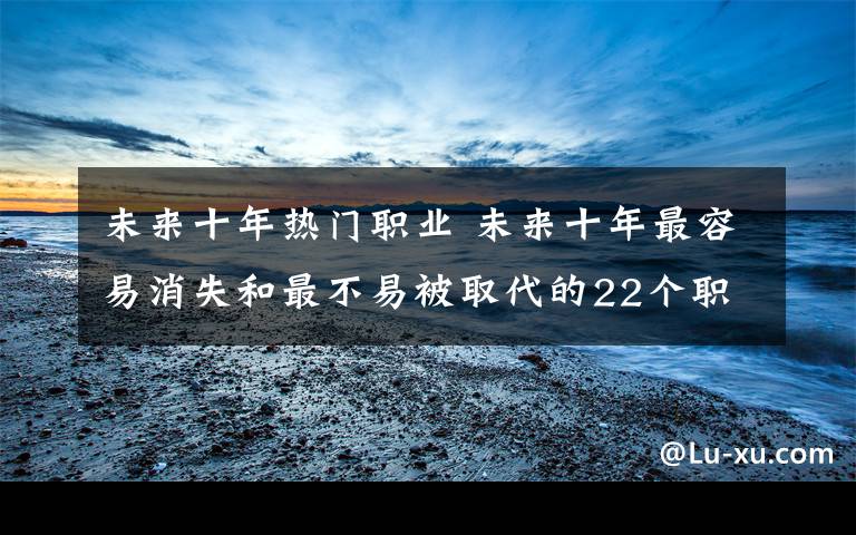 未来十年热门职业 未来十年最容易消失和最不易被取代的22个职业，越看越心惊！