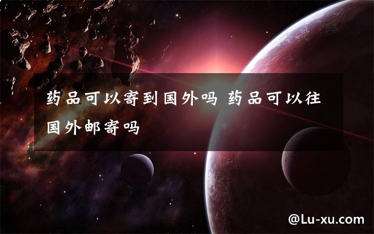 药品可以寄到国外吗 药品可以往国外邮寄吗