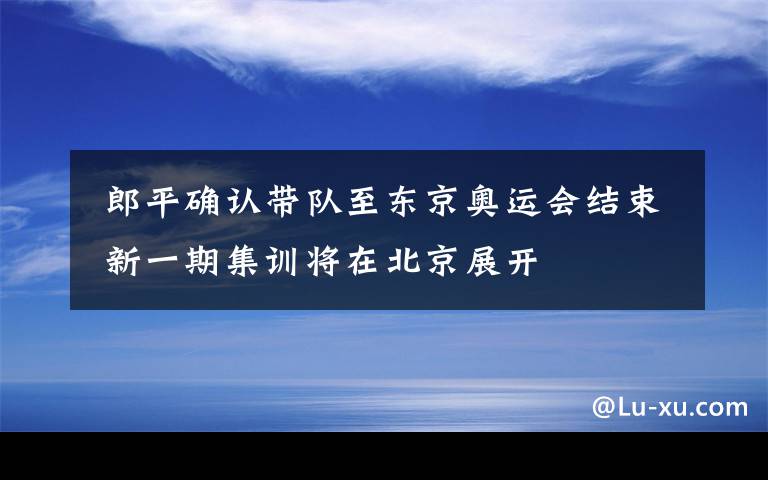  郎平确认带队至东京奥运会结束 新一期集训将在北京展开