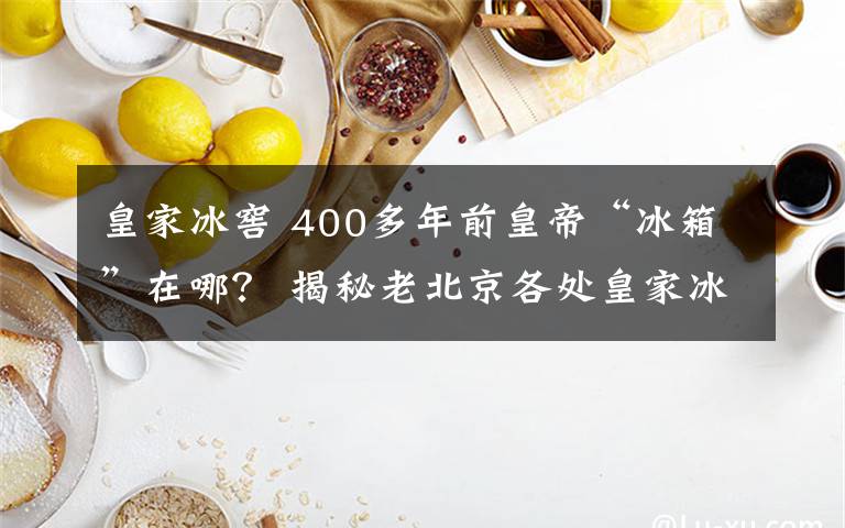 皇家冰窖 400多年前皇帝“冰箱”在哪？ 揭秘老北京各处皇家冰窖