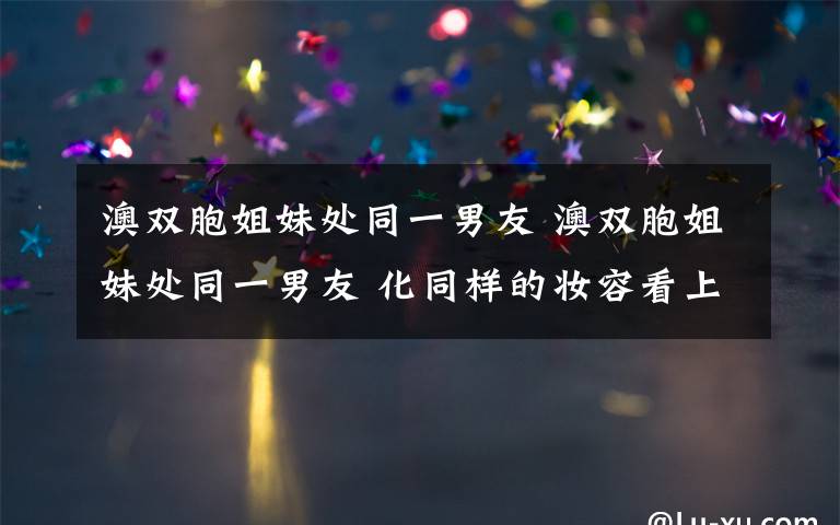 澳双胞姐妹处同一男友 澳双胞姐妹处同一男友 化同样的妆容看上去就像是彼此的复制品