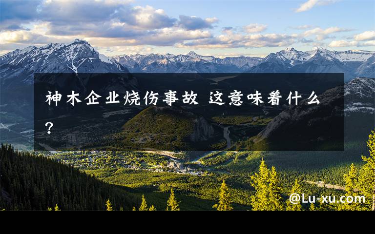 神木企业烧伤事故 这意味着什么?